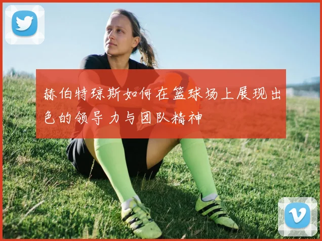 赫伯特琼斯如何在篮球场上展现出色的领导力与团队精神