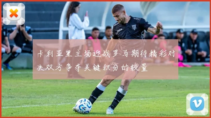 卡利亚里主场迎战罗马期待精彩对决双方争夺关键积分的较量