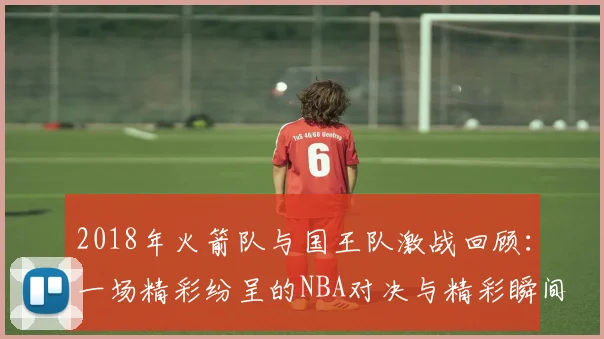 2018年火箭队与国王队激战回顾：一场精彩纷呈的NBA对决与精彩瞬间解析