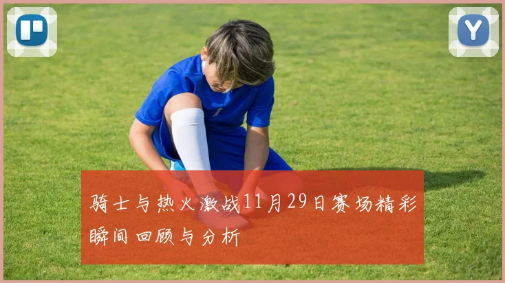 骑士与热火激战11月29日赛场精彩瞬间回顾与分析