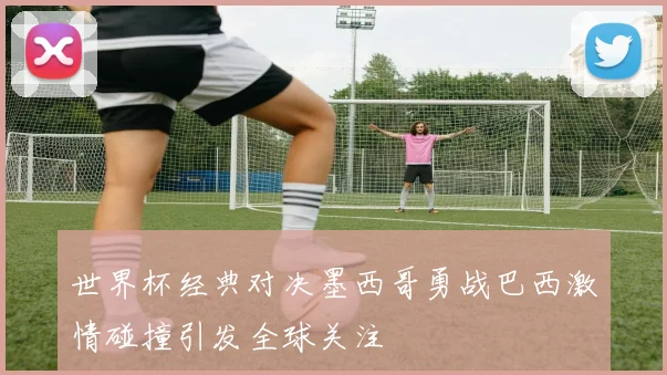 世界杯经典对决墨西哥勇战巴西激情碰撞引发全球关注