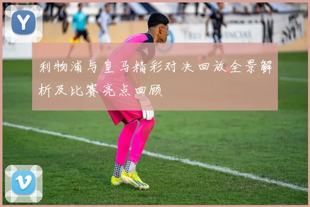 利物浦与皇马精彩对决回放全景解析及比赛亮点回顾