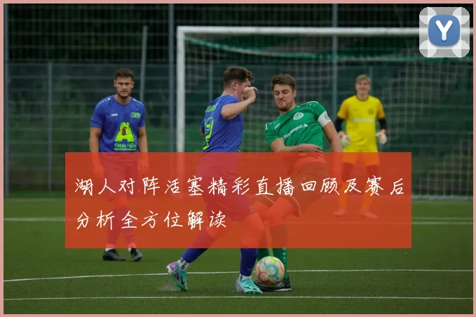 湖人对阵活塞精彩直播回顾及赛后分析全方位解读