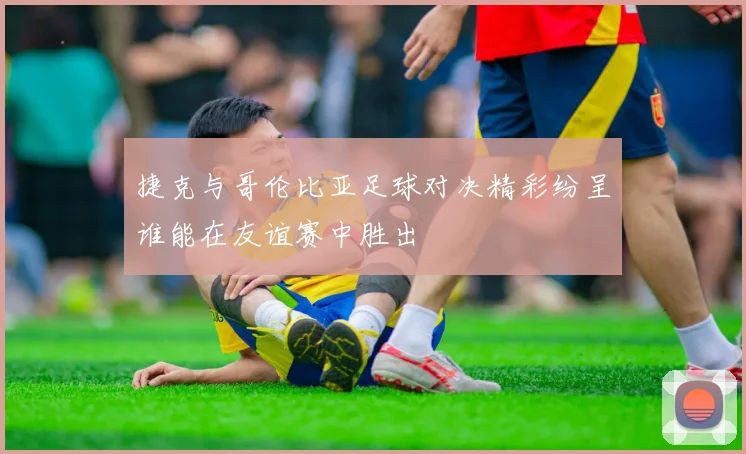 捷克与哥伦比亚足球对决精彩纷呈谁能在友谊赛中胜出