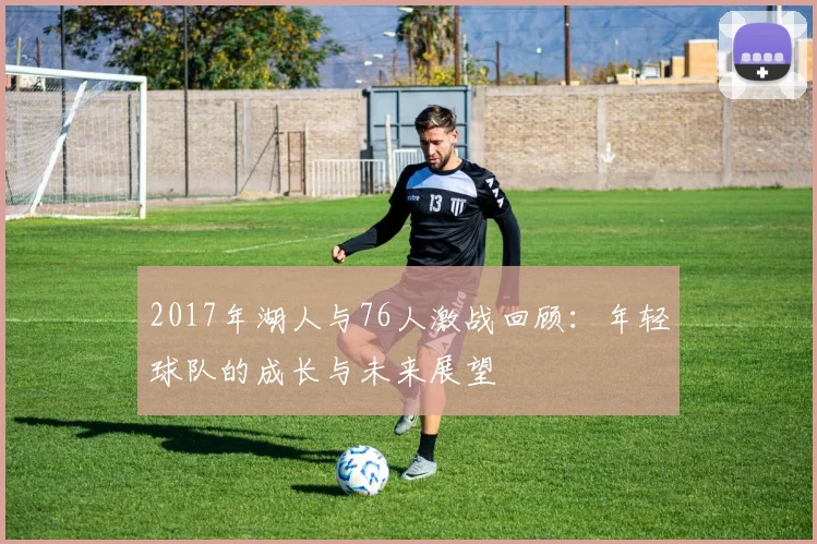 2017年湖人与76人激战回顾：年轻球队的成长与未来展望