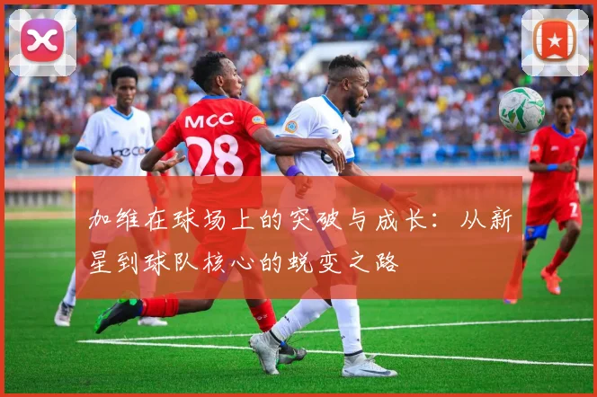 加维在球场上的突破与成长：从新星到球队核心的蜕变之路