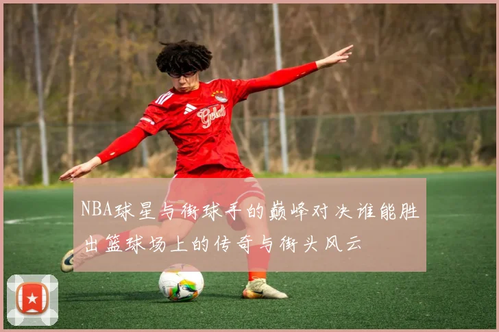 NBA球星与街球手的巅峰对决谁能胜出篮球场上的传奇与街头风云