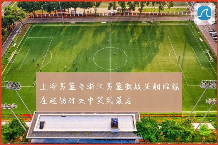 上海男篮与浙江男篮激战正酣谁能在这场对决中笑到最后