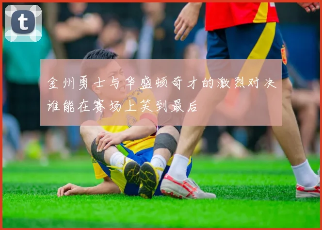 金州勇士与华盛顿奇才的激烈对决谁能在赛场上笑到最后