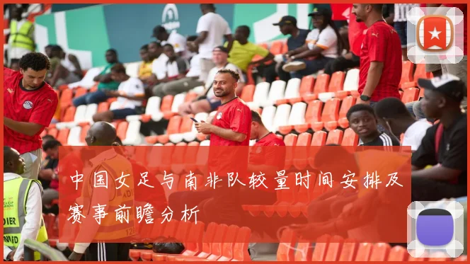 中国女足与南非队较量时间安排及赛事前瞻分析
