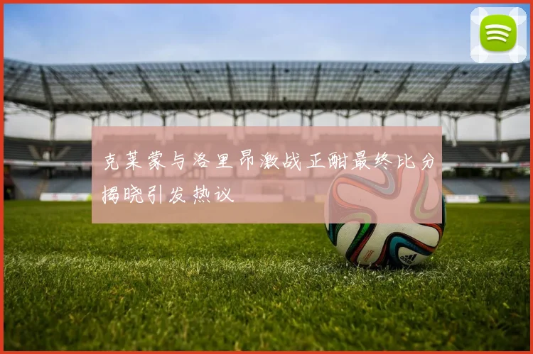 克莱蒙与洛里昂激战正酣最终比分揭晓引发热议