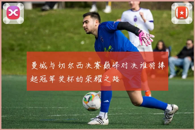 曼城与切尔西决赛巅峰对决谁将捧起冠军奖杯的荣耀之路
