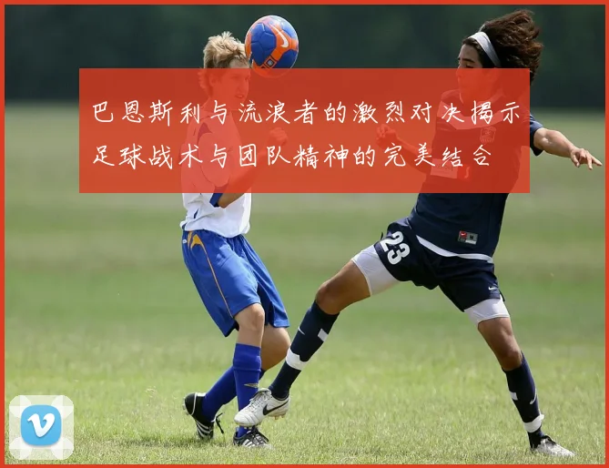 巴恩斯利与流浪者的激烈对决揭示足球战术与团队精神的完美结合