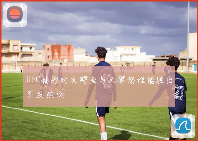 UFC精彩对决鳄鱼与大攀悠谁能胜出引发热议
