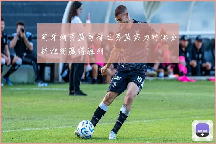 匈牙利男篮与荷兰男篮实力对比分析谁将赢得胜利