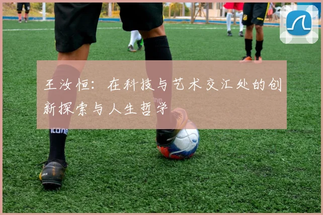 王汝恒：在科技与艺术交汇处的创新探索与人生哲学