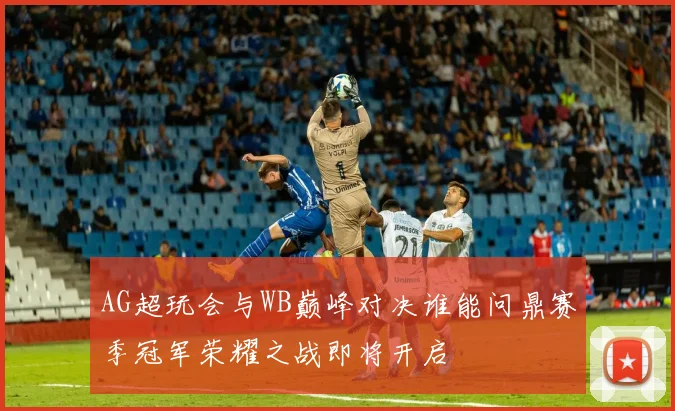 AG超玩会与WB巅峰对决谁能问鼎赛季冠军荣耀之战即将开启