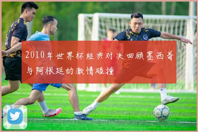 2010年世界杯经典对决回顾墨西哥与阿根廷的激情碰撞