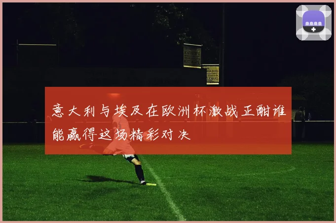 意大利与埃及在欧洲杯激战正酣谁能赢得这场精彩对决