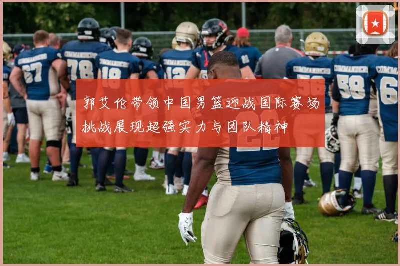 郭艾伦带领中国男篮迎战国际赛场挑战展现超强实力与团队精神