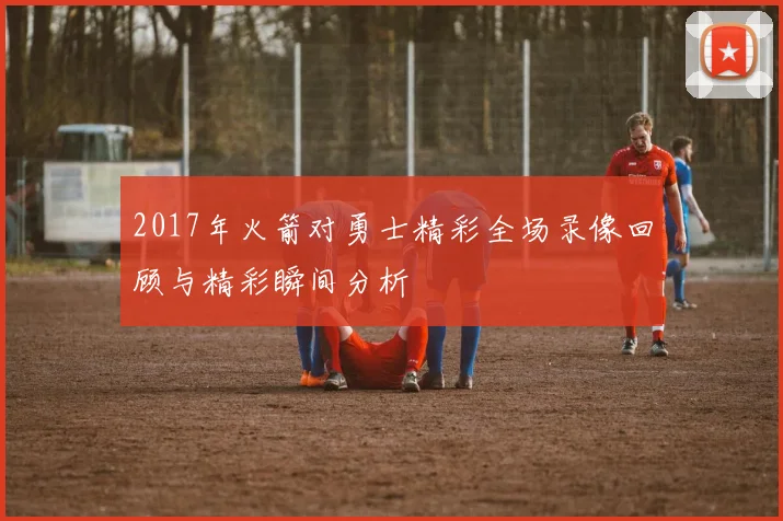 2017年火箭对勇士精彩全场录像回顾与精彩瞬间分析