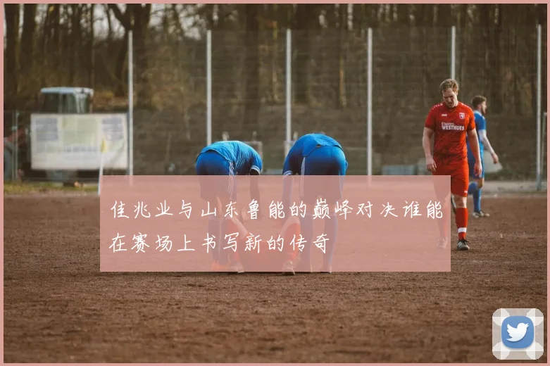 佳兆业与山东鲁能的巅峰对决谁能在赛场上书写新的传奇