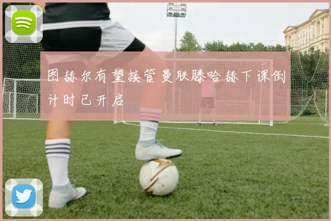 图赫尔有望接管曼联滕哈赫下课倒计时已开启