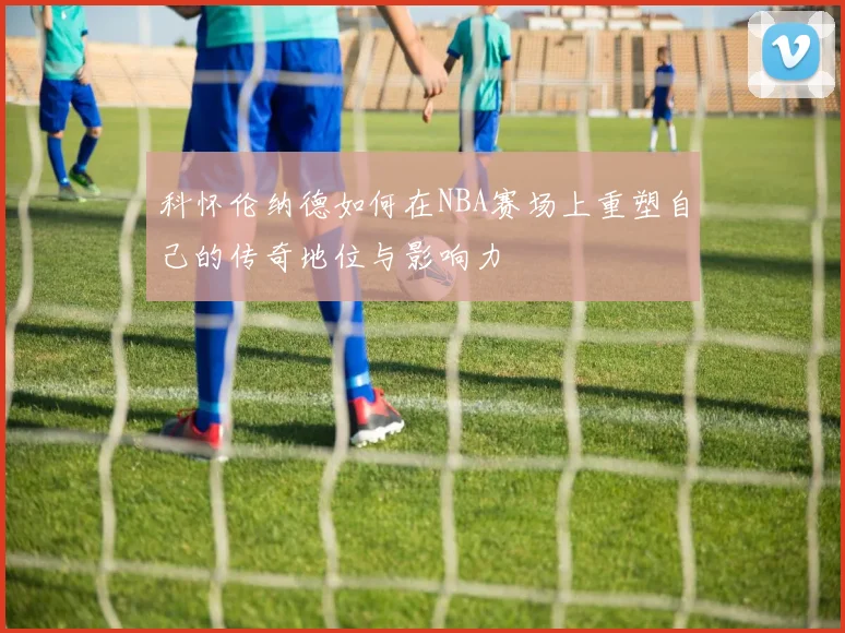 科怀伦纳德如何在NBA赛场上重塑自己的传奇地位与影响力