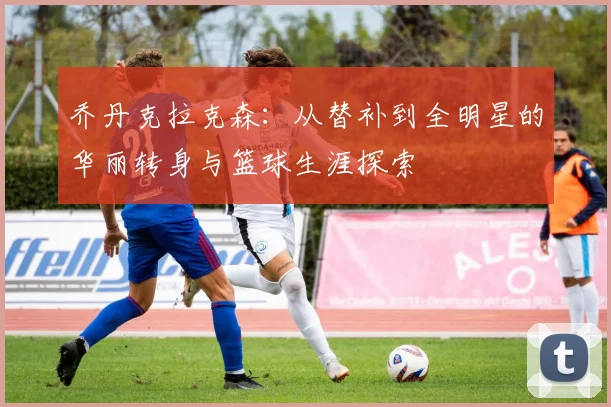 乔丹克拉克森：从替补到全明星的华丽转身与篮球生涯探索